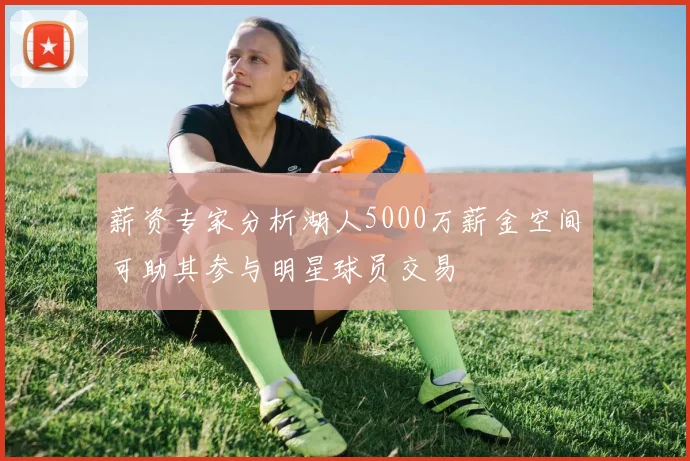 薪资专家分析湖人5000万薪金空间可助其参与明星球员交易