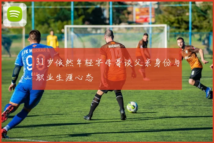 31岁依然年轻字母哥谈父亲身份与职业生涯心态