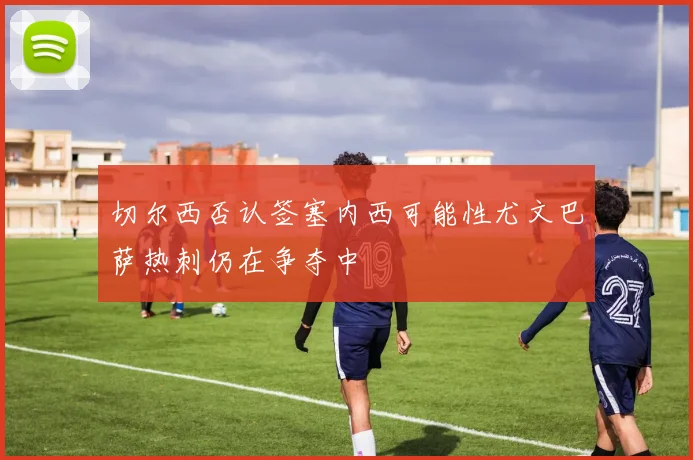 切尔西否认签塞内西可能性尤文巴萨热刺仍在争夺中