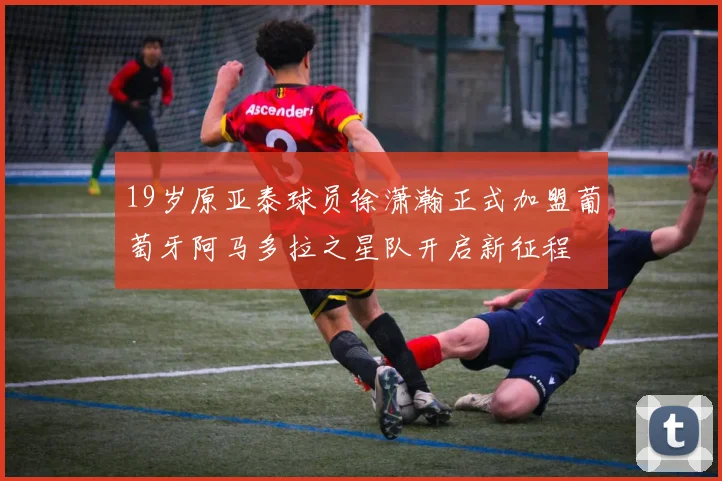 19岁原亚泰球员徐潇瀚正式加盟葡萄牙阿马多拉之星队开启新征程