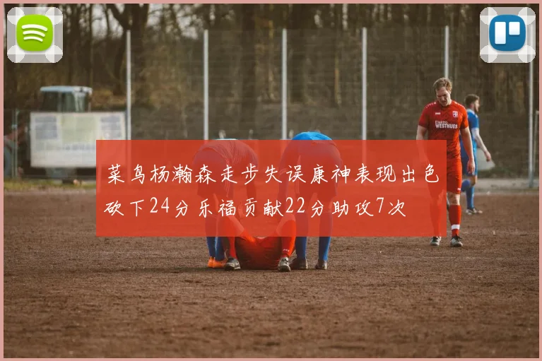 菜鸟杨瀚森走步失误康神表现出色砍下24分乐福贡献22分助攻7次