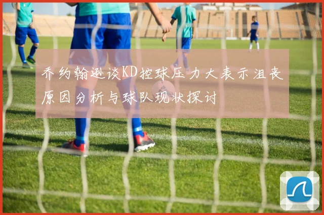 乔约翰逊谈KD控球压力大表示沮丧原因分析与球队现状探讨