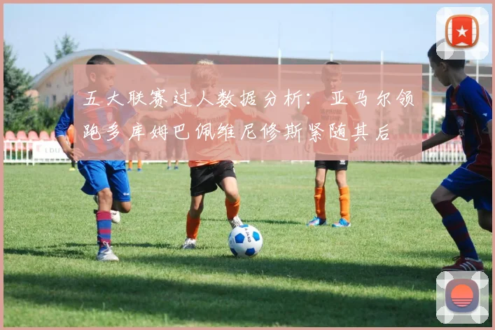 五大联赛过人数据分析：亚马尔领跑多库姆巴佩维尼修斯紧随其后