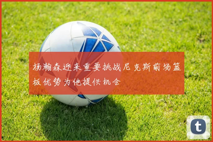 杨瀚森迎来重要挑战尼克斯前场篮板优势为他提供机会
