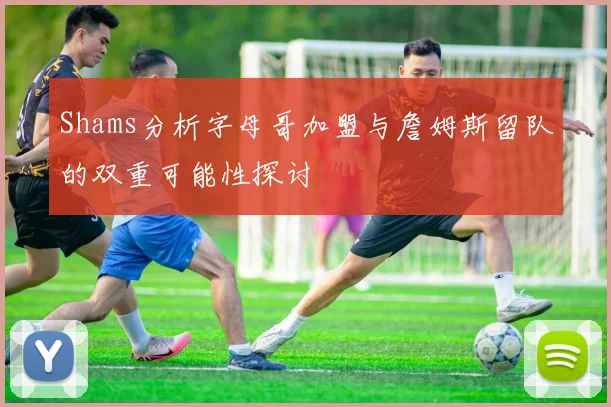 Shams分析字母哥加盟与詹姆斯留队的双重可能性探讨