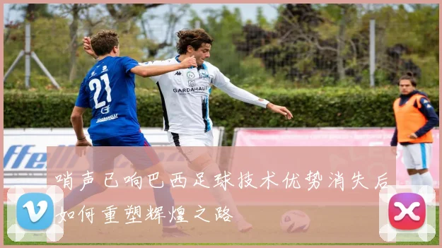 哨声已响巴西足球技术优势消失后如何重塑辉煌之路