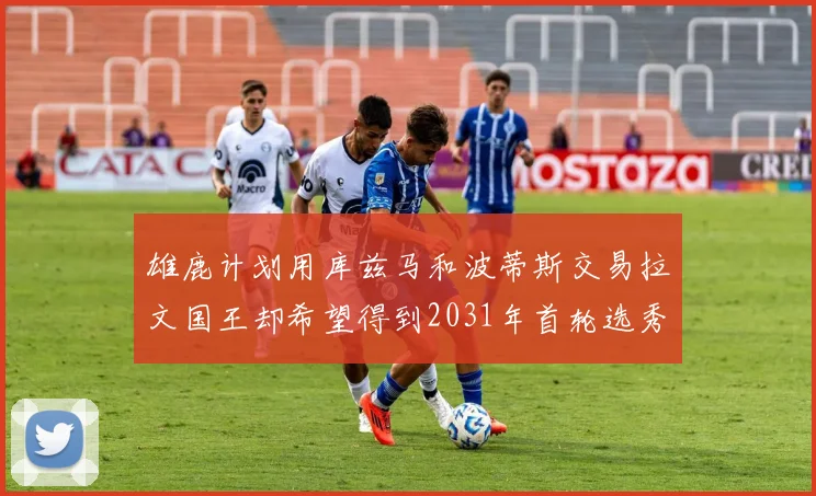 雄鹿计划用库兹马和波蒂斯交易拉文国王却希望得到2031年首轮选秀权