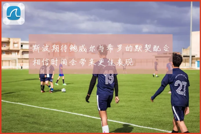 斯波期待鲍威尔与希罗的默契配合相信时间会带来更佳表现