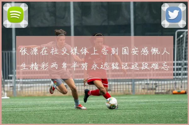 张源在社交媒体上告别国安感慨人生精彩两年半将永远铭记这段难忘故事