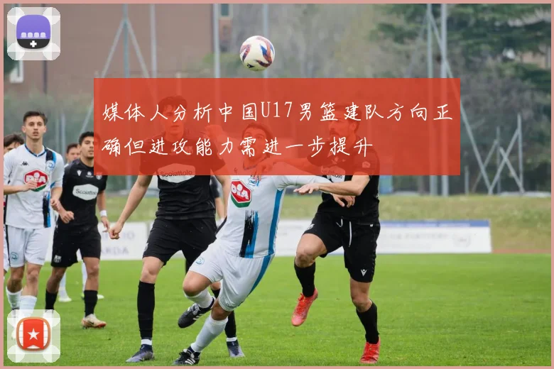 媒体人分析中国U17男篮建队方向正确但进攻能力需进一步提升