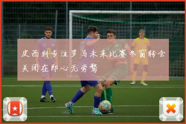 皮西利专注罗马未来比赛冬窗转会关闭在即心无旁骛