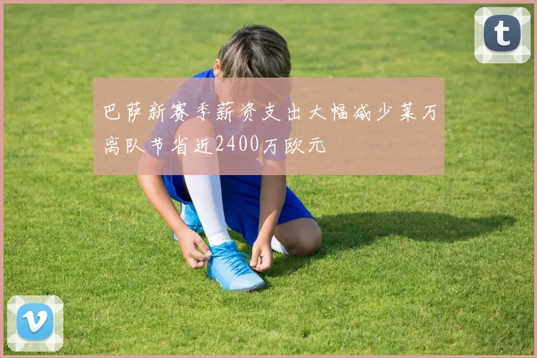 巴萨新赛季薪资支出大幅减少莱万离队节省近2400万欧元