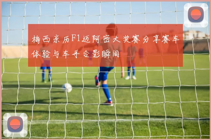 梅西亲历F1迈阿密大奖赛分享赛车体验与车手合影瞬间