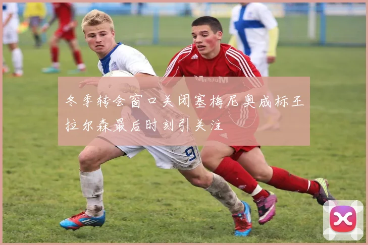 冬季转会窗口关闭塞梅尼奥成标王拉尔森最后时刻引关注