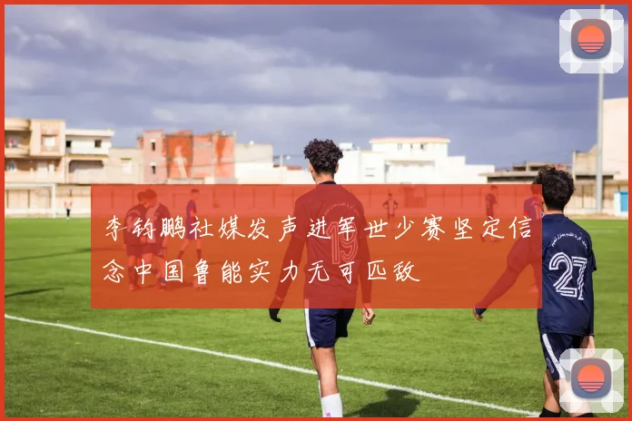 李钧鹏社媒发声进军世少赛坚定信念中国鲁能实力无可匹敌