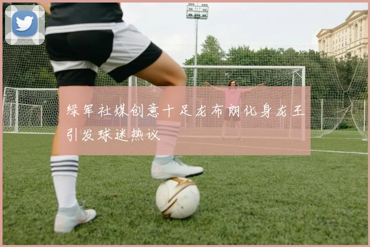 绿军社媒创意十足龙布朗化身龙王引发球迷热议
