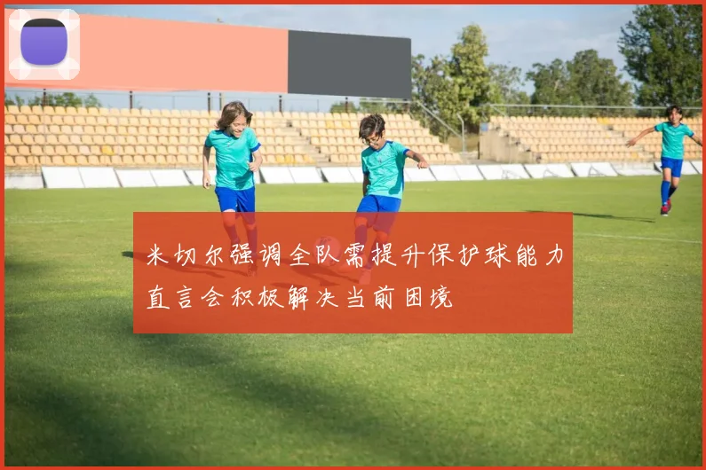 米切尔强调全队需提升保护球能力直言会积极解决当前困境