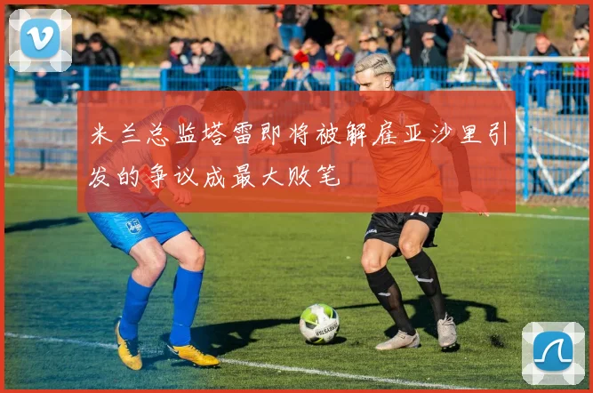 米兰总监塔雷即将被解雇亚沙里引发的争议成最大败笔