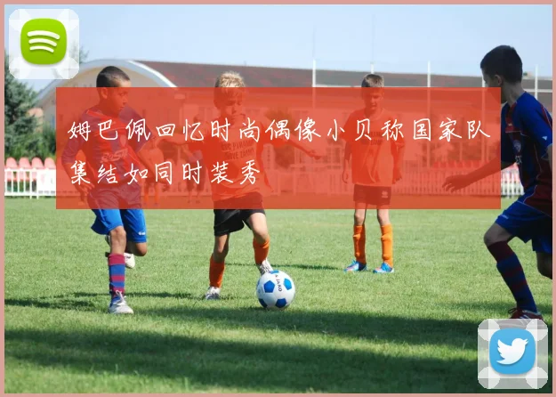 姆巴佩回忆时尚偶像小贝称国家队集结如同时装秀