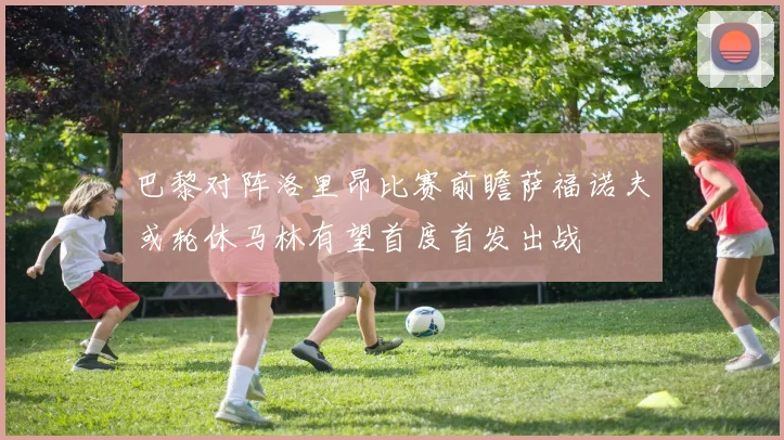 巴黎对阵洛里昂比赛前瞻萨福诺夫或轮休马林有望首度首发出战