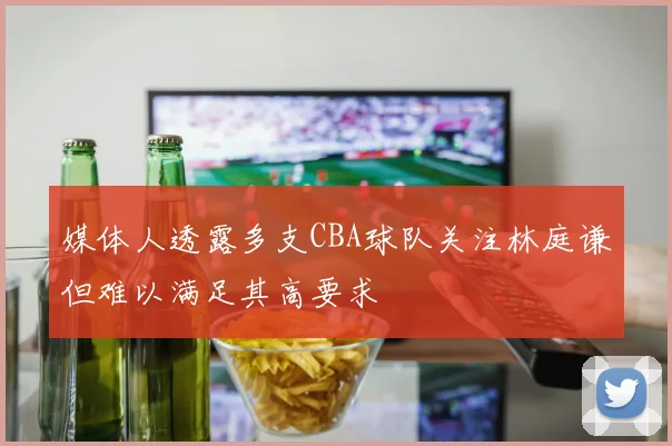 媒体人透露多支CBA球队关注林庭谦但难以满足其高要求
