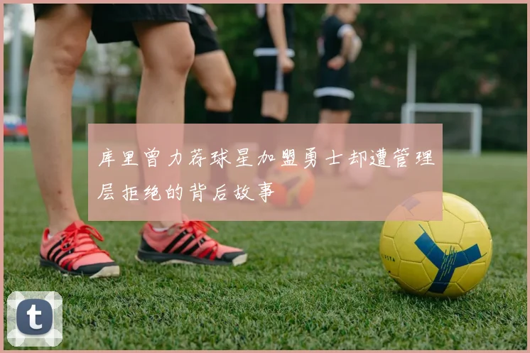 库里曾力荐球星加盟勇士却遭管理层拒绝的背后故事