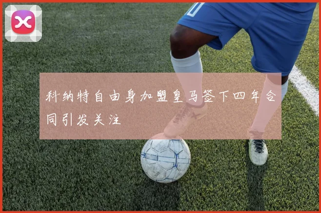 科纳特自由身加盟皇马签下四年合同引发关注